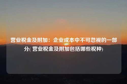 營業稅金及附加：企業成本中不可忽視的一部分( 營業稅金及附加包括哪些稅種)