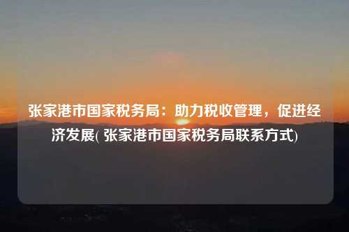 張家港市國家稅務局：助力稅收管理，促進經濟發展( 張家港市國家稅務局聯系方式)