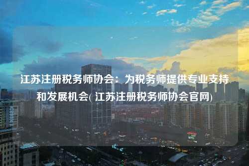 江蘇注冊稅務師協會：為稅務師提供專業支持和發展機會( 江蘇注冊稅務師協會官網)