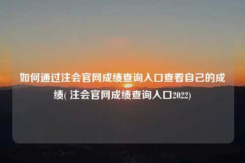 如何通過注會官網成績查詢入口查看自己的成績( 注會官網成績查詢入口2022)