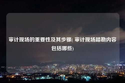 審計現場的重要性及其步驟( 審計現場踏勘內容包括哪些)