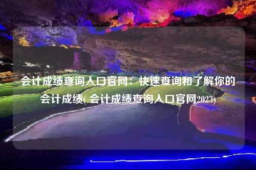 會計成績查詢入口官網：快速查詢和了解你的會計成績( 會計成績查詢入口官網2023)
