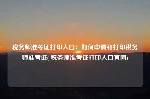 稅務師準考證打印入口：如何申請和打印稅務師準考證( 稅務師準考證打印入口官網)