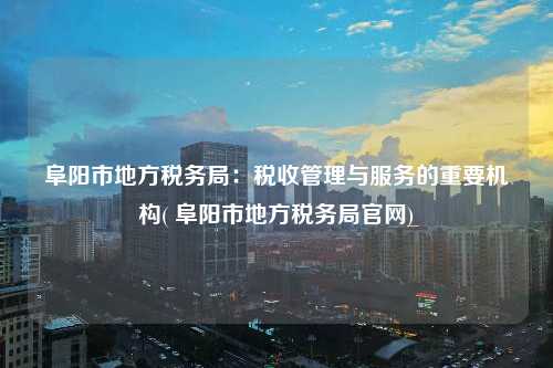 阜陽市地方稅務局：稅收管理與服務的重要機構( 阜陽市地方稅務局官網)