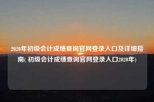 2020年初級會計成績查詢官網登錄入口及詳細指南( 初級會計成績查詢官網登錄入口2020年)