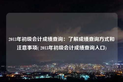 2013年初級會計成績查詢：了解成績查詢方式和注意事項( 2013年初級會計成績查詢入口)